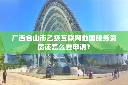 广西合山市乙级互联网地图服务资质该怎么去申请?