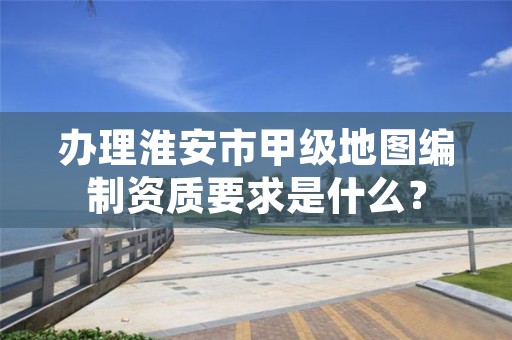 办理淮安市甲级地图编制资质要求是什么?