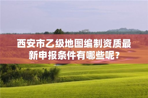 西安市乙级地图编制资质最新申报条件有哪些呢?