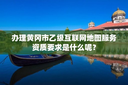办理黄冈市乙级互联网地图服务资质要求是什么呢?