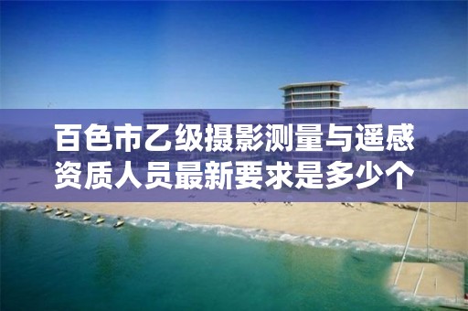 百色市乙级摄影测量与遥感资质人员最新要求是多少个?