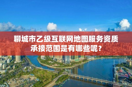 聊城市乙级互联网地图服务资质承接范围是有哪些呢?