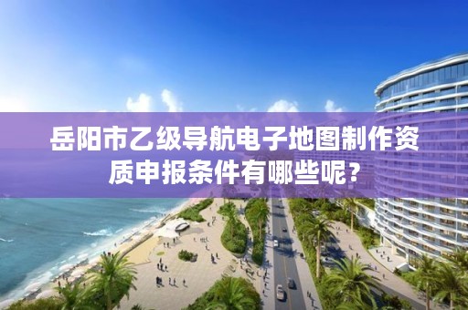 岳阳市乙级导航电子地图制作资质申报条件有哪些呢?
