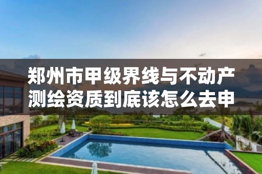 郑州市甲级界线与不动产测绘资质到底该怎么去申请?