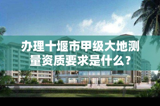 办理十堰市甲级大地测量资质要求是什么?