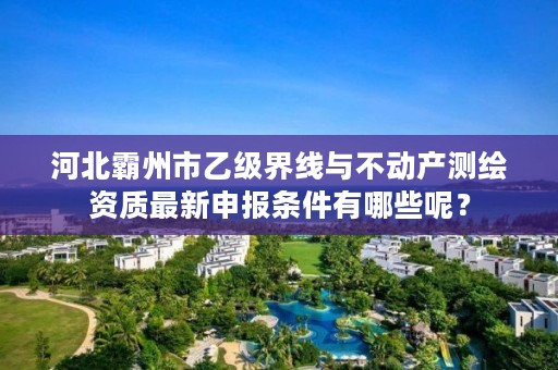 河北霸州市乙级界线与不动产测绘资质最新申报条件有哪些呢?