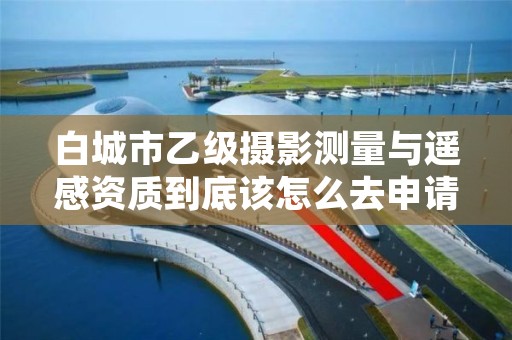 白城市乙级摄影测量与遥感资质到底该怎么去申请？
