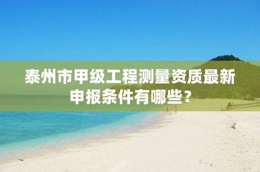 泰州市甲级工程测量资质最新申报条件有哪些?