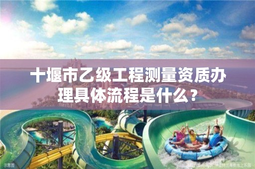 十堰市乙级工程测量资质办理具体流程是什么?