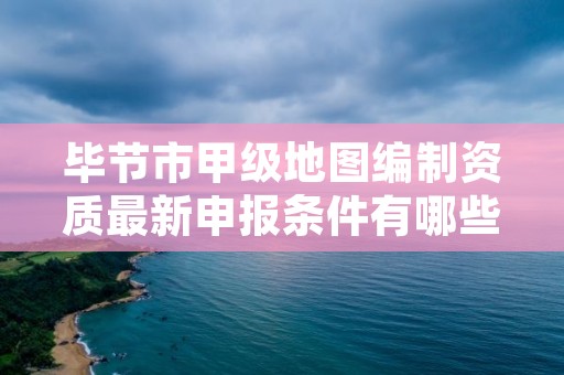 毕节市甲级地图编制资质最新申报条件有哪些?