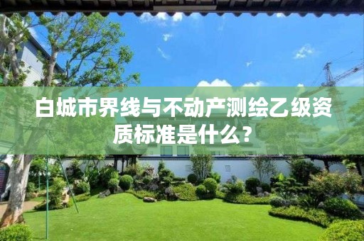 白城市界线与不动产测绘乙级资质标准是什么？