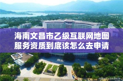 海南文昌市乙级互联网地图服务资质到底该怎么去申请?
