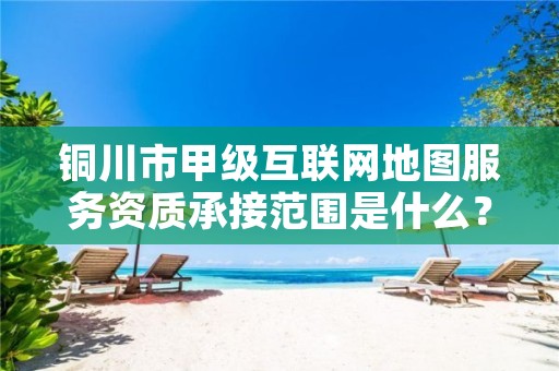 铜川市甲级互联网地图服务资质承接范围是什么?看完你就知道了