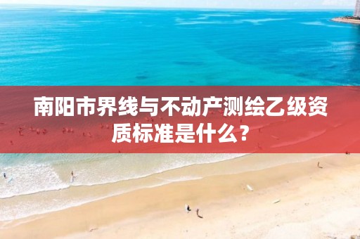 南阳市界线与不动产测绘乙级资质标准是什么?