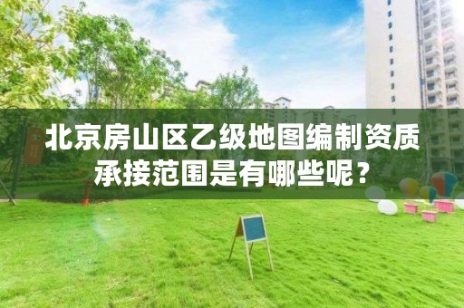 北京房山区乙级地图编制资质承接范围是有哪些呢?