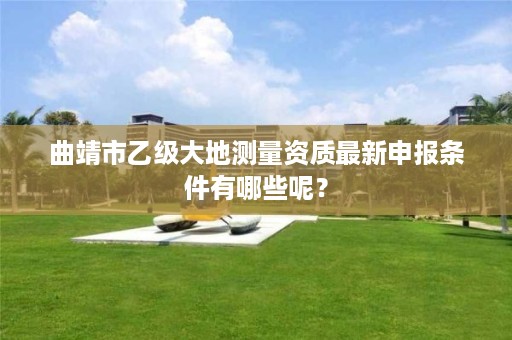 曲靖市乙级大地测量资质最新申报条件有哪些呢？