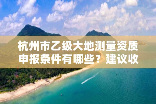 杭州市乙级大地测量资质申报条件有哪些?建议收藏!