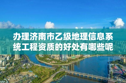 办理济南市乙级地理信息系统工程资质的好处有哪些呢?
