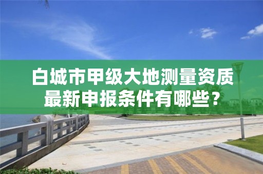 白城市甲级大地测量资质最新申报条件有哪些？
