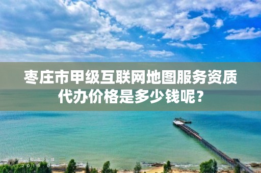 枣庄市甲级互联网地图服务资质代办价格是多少钱呢?
