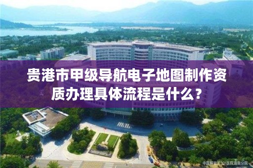 贵港市甲级导航电子地图制作资质办理具体流程是什么?
