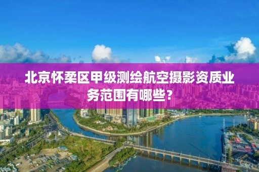 北京怀柔区甲级测绘航空摄影资质业务范围有哪些?
