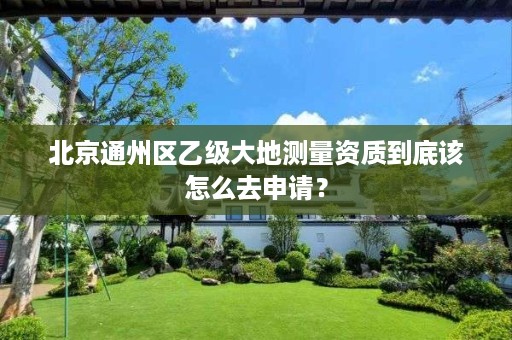 北京通州区乙级大地测量资质到底该怎么去申请?