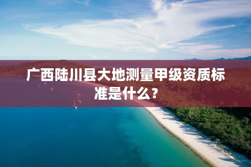 广西陆川县大地测量甲级资质标准是什么?
