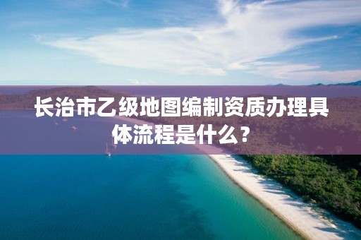 长治市乙级地图编制资质办理具体流程是什么?