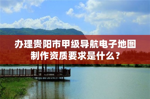 办理贵阳市甲级导航电子地图制作资质要求是什么?