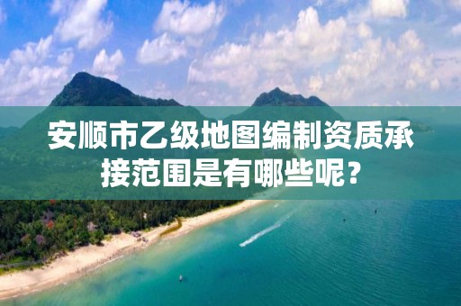 安顺市乙级地图编制资质承接范围是有哪些呢?