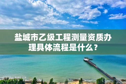 盐城市乙级工程测量资质办理具体流程是什么?
