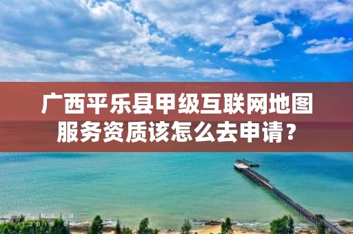 广西平乐县甲级互联网地图服务资质该怎么去申请?
