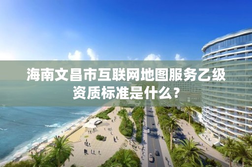 海南文昌市互联网地图服务乙级资质标准是什么?