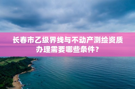 长春市乙级界线与不动产测绘资质办理需要哪些条件？