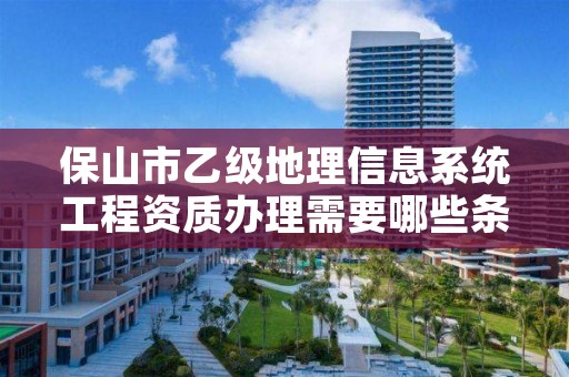 保山市乙级地理信息系统工程资质办理需要哪些条件？