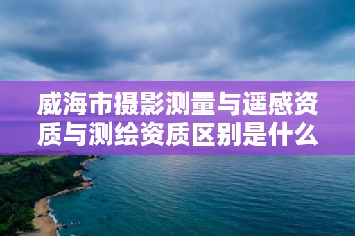 威海市摄影测量与遥感资质与测绘资质区别是什么呢?