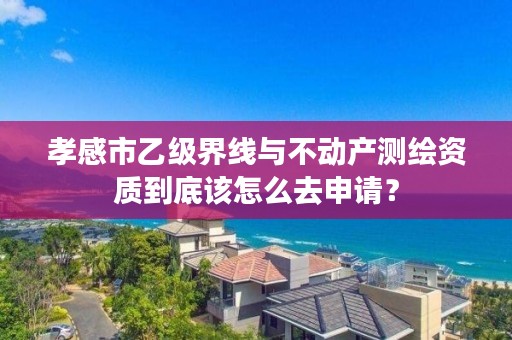 孝感市乙级界线与不动产测绘资质到底该怎么去申请?