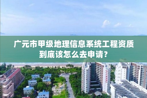 广元市甲级地理信息系统工程资质到底该怎么去申请?