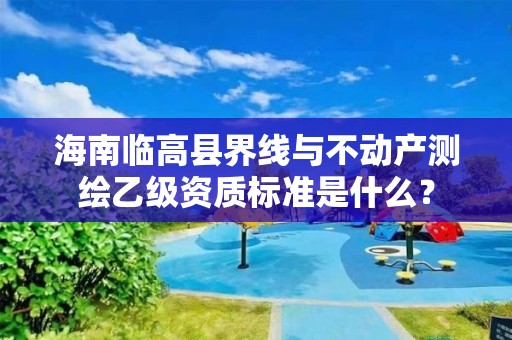 海南临高县界线与不动产测绘乙级资质标准是什么?