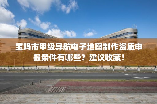 宝鸡市甲级导航电子地图制作资质申报条件有哪些?建议收藏!