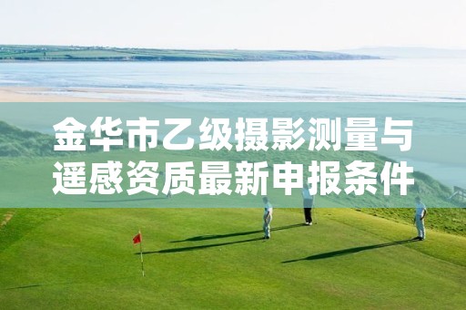 金华市乙级摄影测量与遥感资质最新申报条件有哪些呢?