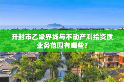 开封市乙级界线与不动产测绘资质业务范围有哪些?
