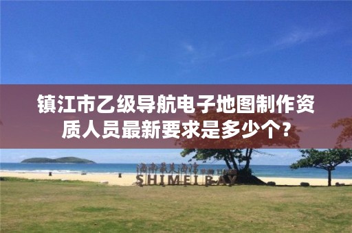 镇江市乙级导航电子地图制作资质人员最新要求是多少个?