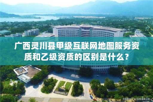 广西灵川县甲级互联网地图服务资质和乙级资质的区别是什么?