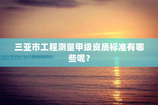 三亚市工程测量甲级资质标准有哪些呢?