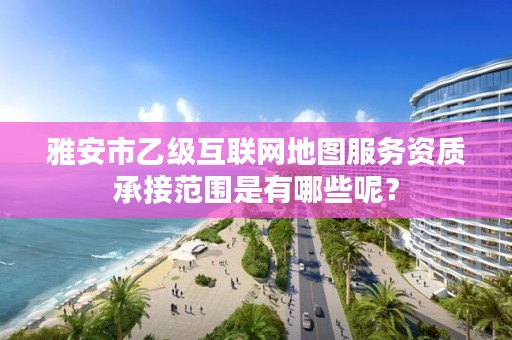 雅安市乙级互联网地图服务资质承接范围是有哪些呢?