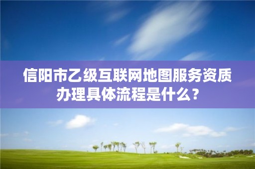 信阳市乙级互联网地图服务资质办理具体流程是什么?