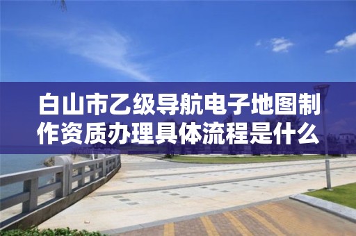 白山市乙级导航电子地图制作资质办理具体流程是什么？