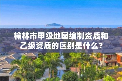 榆林市甲级地图编制资质和乙级资质的区别是什么?